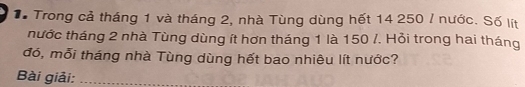 Tể Trong cả tháng 1 và tháng 2, nhà Tùng dùng hết 14 250 / nước. Số lít 
nước tháng 2 nhà Tùng dùng ít hơn tháng 1 là 150 /. Hỏi trong hai tháng 
đó, mỗi tháng nhà Tùng dùng hết bao nhiêu lít nước? 
Bài giải:_