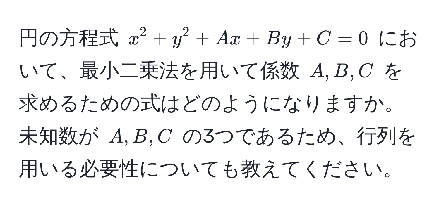 円の方程式 $x^2 + y^2 + Ax + By + C = 0$ において、最小二乗法を用いて係数 $A, B, C$ を求めるための式はどのようになりますか。未知数が $A, B, C$ の3つであるため、行列を用いる必要性についても教えてください。