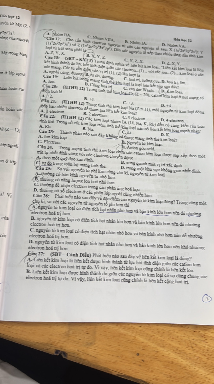 Hóa học 12
uyên tử Mg (Z
A. Nhóm IIA.
Câu 17: Cho c
Hóa học 12
C. Nhóm VIIA. B. Nhóm IA.
p^73s^1. D. Nhóm VA.
cùng của nguyê (1s^22s^22p^63s^2) a Z(1s^22s^22p^63s^23p^1 (). Dãy các nguyên tổ xếp theo chiều tăng dân tính kim
guyên từ của các nguyên tố sau: X (1s-2s-2p°3s'); Y
loại từ trái sang phải là
Mg trong bản A. Z, Y, X
B. X,Y, Z. C. Y, Z, X. D. Z, X, Y.
Câu 18: (SBT - KNTT) Trong định nghĩa vệ liên kết kim loại: ''Liên kết kim loại là liên
kết hình thành do lực hút tĩnh điện giữa các electron(1)_ với các ion...(2)_. kim loại ở các
mút mạng. Các từ cần điễn vào vị trí (1), (2) lần lượt là
A. ngoài cùng, dượng, B. tự do, dương. C. hoá trị, lưỡng cực. D. hoá trị, âm.
on ở lớp ngoà Câu 19: Liên kết trong mạng tinh thể kim loại là loại liên kết nào sau đây?
A. Ion.
B. Cộng hoá trị. C. van der Waals.
Câu 20: (HTHH 12) Trong tinh thể kim loại Ca(Z=20) D. Kim loại.
huần hoàn các tiên tích là , cation kim loại ở nút mạng có
A. +2 B. +1. C. +3. D. +4.
Cầu 21: (HTHH 12) Trong tinh thể kim loại Na (Z=11) , mỗi nguyên tử kim loại đóng
gop bao nhiều electron đễ tham gia liên kết kim loại?
ần hoàn các A. l electron B. 2 electron. C. 3 electron. D. 4 electron.
Cầu 22: (HTHH 12) Các kim loại nhóm IA (Li, Na, K, Rb) đều có cùng kiểu cấu trúc
tinh thể. Trong số các kim loại trên, tinh thể kim loại nào có liên kết kim loại mạnh nhất?
A. Rb. B. Na C. Li D. K
(Z=13) Câu 23: Thành phần nào sau đây không có trong mạng tinh thể kim loại?
A. Ion kim loại. B. Nguyễn tử kim loại
C. Electron. D. Anion gốc acid.
lớp ngoài  Câu 24: Trong mạng tinh thể kim loại chứa các cation kim loại được sắp xếp theo một
trật tự nhất định cùng với các electron chuyển động
A. theo một quỹ đạo xác định. B. xung quanh một vị trí xác định.
on ở lớp C. tự do trong toàn bộ mạng tinh thể. D. trong một khu vực không gian nhất định
Câu 25: So với nguyên tử phi kim cùng chu kì, nguyên tử kim loại
A. thường có bán kính nguyên tử nhỏ hơn.
B. thường có năng lượng ion hoá nhỏ hơn.
C. thường dễ nhận electron trong các phản ứng hoá học.
D. thường có số electron ở các phân lớp ngoài cùng nhiều hơn.
s^1. Vị Câu 26: Phát biểu nào sau đây về đặc điểm của nguyên tử kim loại đúng? Trong cùng một
chụ kì, so với các nguyên tử nguyên tổ phi kim thì
Aynguyên tử kim loại có điện tích hạt nhân nhỏ hơn và bán kính lớn hơn nên dễ nhường
electron hoá trị hơn.
của B. nguyên tử kim loại có điện tích hạt nhân lớn hơn và bán kính lớn hơn nên dễ nhường
electron hoá trị hơn.
C. nguyên tử kim loại có điện tích hạt nhân nhỏ hơn và bán kính nhỏ hơn nên dễ nhường
oài electron hoá trị hơn.
D. nguyên tử kim loại có điện tích hạt nhân nhỏ hơn và bán kính lớn hơn nên khó nhường
electron hoá trị hơn.
Câu 27: (SBT - Cánh Diều) Phát biểu nào sau đây về liên kết kim loại là đúng?
A. Liên kết kim loại là liên kết được hình thành từ lực hút tĩnh điện giữa các cation kim
loại và các electron hoá trị tự do. Vì vậy, liên kết kim loại cũng chính là liên kết ion.
B. Liên kết kim loại được hình thành do giữa các nguyên tử kim loại có sự dùng chung các
electron hoá trị tự do. Vì vậy, liên kết kim loại cũng chính là liên kết cộng hoá trị.