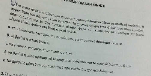 μαΜμη ομαΛΗ κινηΣΗ
Βαρχικήηαθοέσοηαοτουασαώίρματοςαείναι
Ινενα σώόρμα κινείταιαευθόγραμρμαπάνωνοσεαπροσανατολισμιέναα άξονα μεοσοταθερηήοταχοότηταικ
όπου σταματά για Ζε. Στη συν x_0=+20m. Τη χρονική στιγμή t=4s Φτάνει στη θέση x_A=-40m,
μέτρου 30m/s, φτάνει στη θέση κε μετά από 4s.
λάζειαφορά και, κινούμενο με ταχότητα σταθερού
α. να υπολογίσετε την ταχοόίτηταοτουασοώόματος για το χρονίικόδιαάοσοτημα οέως 4ς.
β. να βρεθεί η τελική θέση Χッ
γ. να γίνουν οιγραφικές παραστάσεις υ-τ, κ-τ
δ. να βρεθεί ημέση αριθμητικήταχότητατου σώματος για το χρονικό διάστημα 0-10 `
ε. Να βρεθεί η μέση διανυοσματικήαταχότητα για το ίδιοαχρονικό διάστημα
2. Σε μια ευθώς