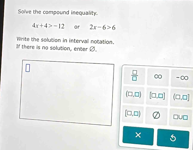 Solve the compound inequality.
4x+4>-12 or 2x-6>6
Write the solution in interval notation. 
If there is no solution, enter Ø.
 □ /□   ∈fty ∈fty
(□ ,□ ) [□ ,□ ] (□ ,□ ]
[□ ,□ )
□ U□
×