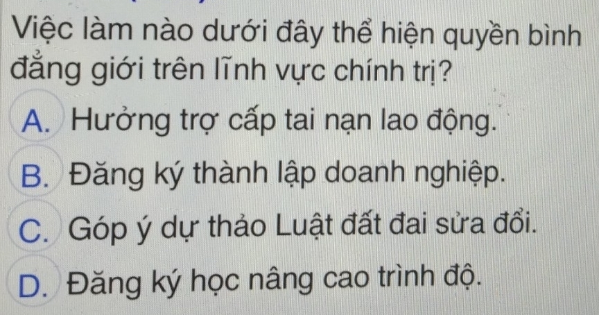 Việc làm nào dưới đây thể hiện quyền bình
đẳng giới trên lĩnh vực chính trị?
A. Hưởng trợ cấp tai nạn lao động.
B. Đăng ký thành lập doanh nghiệp.
C. Góp ý dự thảo Luật đất đai sửa đổi.
D. Đăng ký học nâng cao trình độ.