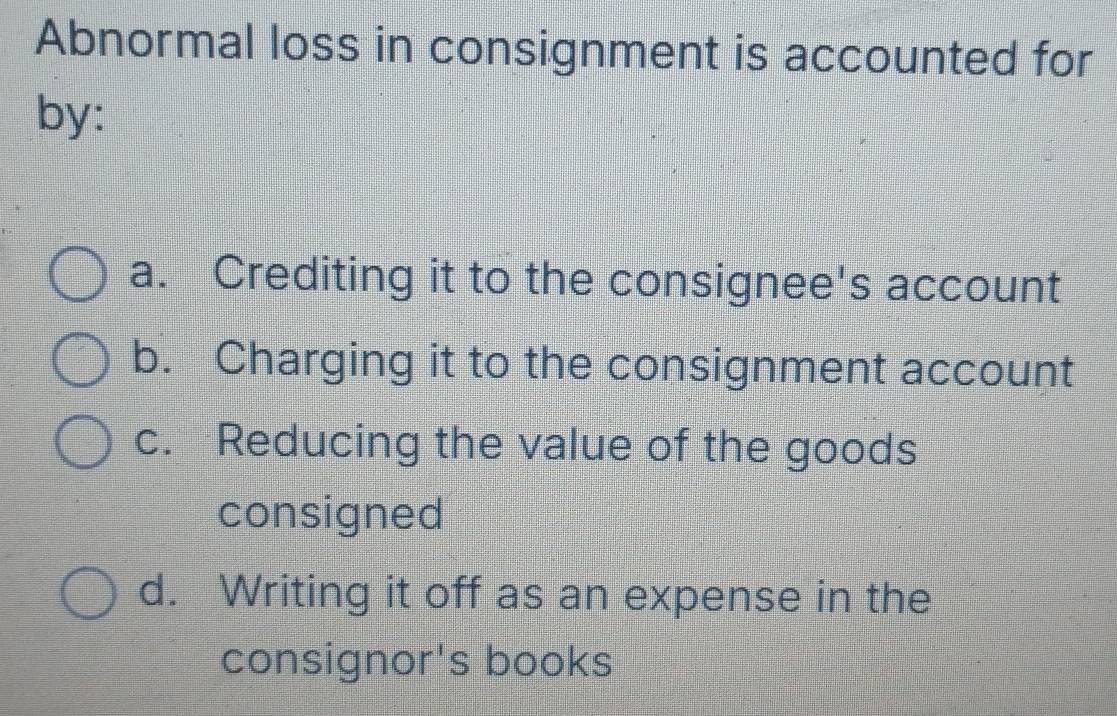 Abnormal loss in consignment is accounted for
by:
a. Crediting it to the consignee's account
b. Charging it to the consignment account
c. Reducing the value of the goods
consigned
d. Writing it off as an expense in the
consignor's books