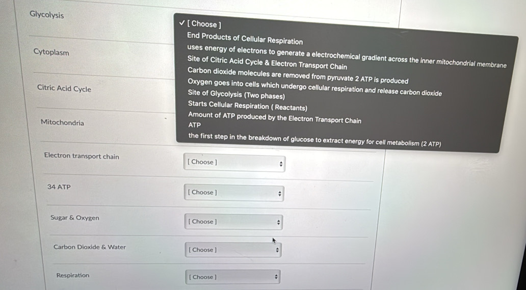 Glycolysis [ Choose ] 
_End Products of Cellular Respiration 
uses energy of electrons to generate a electrochemical gradient across the inner mitochondrial membrane 
Cytoplasm Site of Citric Acid Cycle & Electron Transport Chain 
_Carbon dioxide molecules are removed from pyruvate 2 ATP is produced 
Oxygen goes into cells which undergo cellular respiration and release carbon dioxide 
Citric Acid Cycle Site of Glycolysis (Two phases) 
_Starts Cellular Respiration ( Reactants) 
Amount of ATP produced by the Electron Transport Chain 
Mitochondria ATP 
_the first step in the breakdown of glucose to extract energy for cell metabolism (2 ATP) 
Electron transport chain [ Choose ] 
_ 
_
34 ATP
[ Choose ] ; 
_ 
Sugar & Oxygen [ Choose ] 
; 
_ 
Carbon Dioxide & Water [ Choose ] 
_ 
Respiration [ Choose ] ;