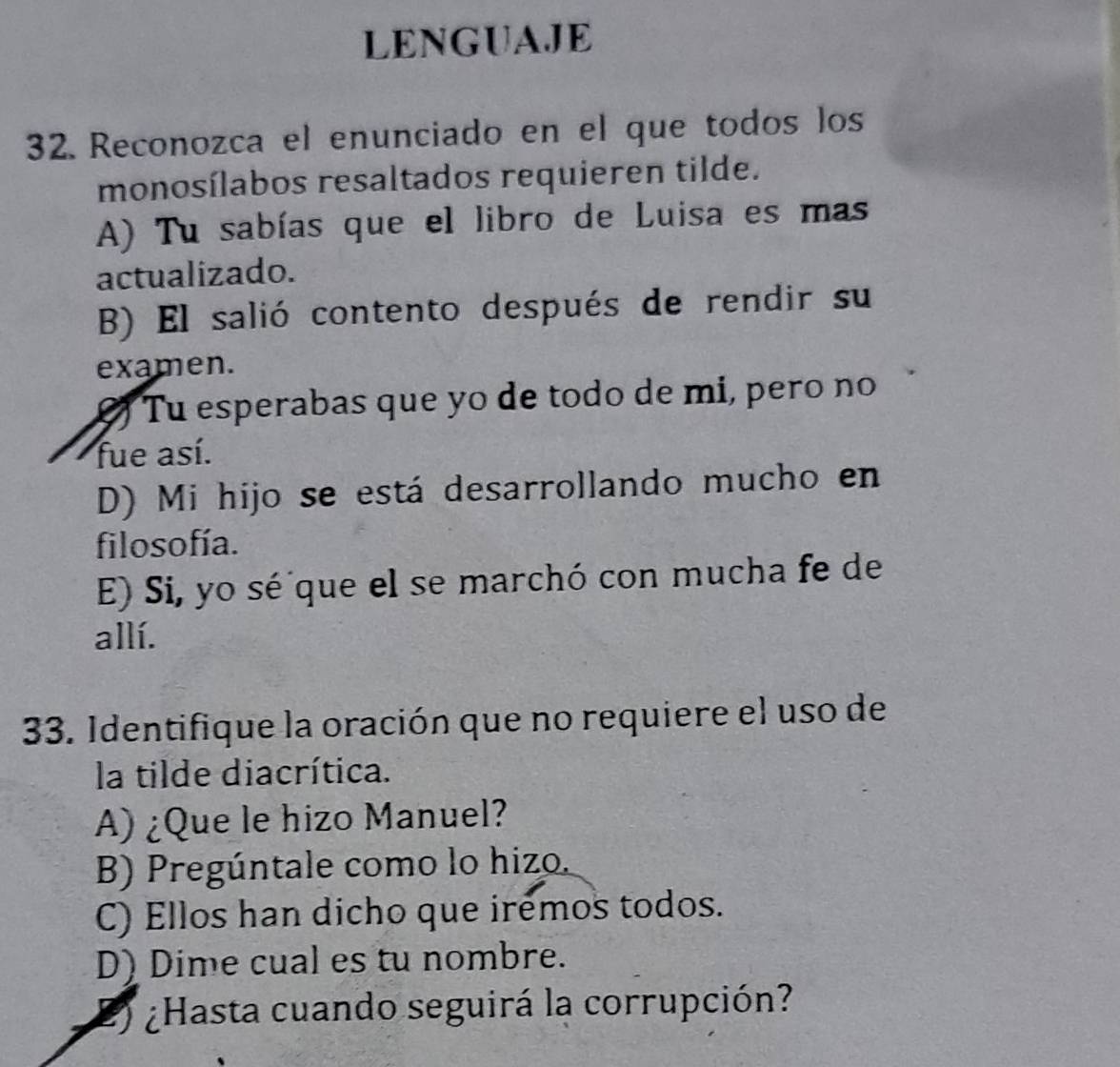 LENGUAJE
32. Reconozca el enunciado en el que todos los
monosílabos resaltados requieren tilde.
A) Tu sabías que el libro de Luisa es mas
actualizado.
B) El salió contento después de rendir su
examen.
Tu esperabas que yo de todo de mi, pero no
fue así.
D) Mi hijo se está desarrollando mucho en
filosofía.
E) Si, yo sé que el se marchó con mucha fe de
allí.
33. Identifique la oración que no requiere el uso de
la tilde diacrítica.
A) ¿Que le hizo Manuel?
B) Pregúntale como lo hizo.
C) Ellos han dicho que iremos todos.
D) Dime cual es tu nombre.
2) ¿Hasta cuando seguirá la corrupción?