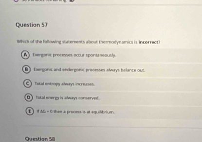 Which of the following statements about thermodynamics is incorrect?
A Exergonic processes occur spontaneously.
B Exergonic and endergonic processes always balance out.
C) Total entropy always increases.
D Total energy is always conserved.
E If ΔG = 0 then a process is at equilibrium.
Question 58