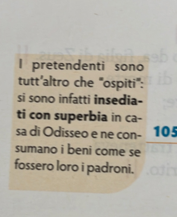 pretendenti sono 
tutt’altro che "ospiti": 
si sono infatti insedia- 
ti con superbia in ca- 
sa di Odisseo e ne con- 105
sumano i beni come se 
fossero loro i padroni.