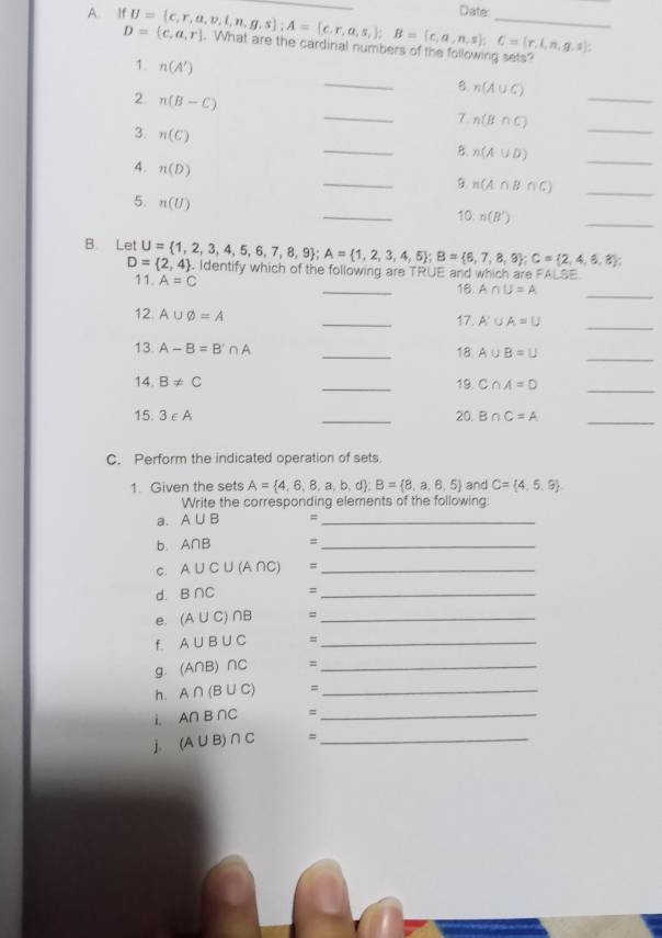 Date:
D= c,a,r
A. If U= c,r,a,v,l,n,g,s ;A= c.r,a,s, ;B= c,a,n,s ;C= r,l,n,g,s ;. What are the cardinal numbers of the following sets?
1. n(A')
_B n(A∪ C)
2. n(B-C)
_
_7 n(B∩ C) _
3. n(C)
_
_B. n(A∪ D)
4. n(D)
_9. n(A∩ B∩ C)
_
5. n(U)
_
10 n(B')
_
D= 2,4
B Let U= 1,2,3,4,5,6,7,8,9 ;A= 1,2,3,4,5 ;B= 6,7,8,9 ;C= 2,4,6,8 ; ). Identify which of the following are TRUE and which are FALSE
11. A=C
_18. A∩ U=A
_
12 A∪ varnothing =A _17. A'∪ A=U _
13. A-B=B'∩ A
_18. A∪ B=U
_
14. B!= C _19. C∩ A=D _
15. 3∈ A _20. B∩ C=A _
C. Perform the indicated operation of sets.
1. Given the sets A= 4,6,8,a,b,d ;B= 8,a,6,5 and C= 4,5,9
Write the corresponding elements of the following:
a. A∪ B =_
b. A∩ B =_
C. A∪ C∪ (A∩ C) =_
d. B∩ C =_
e. (A∪ C)∩ B =_
f. A∪ B∪ C =_
g. (A∩ B)∩ C =_
h. A∩ (B∪ C) =_
i. A∩ B∩ C =_
j. (A∪ B)∩ C =_