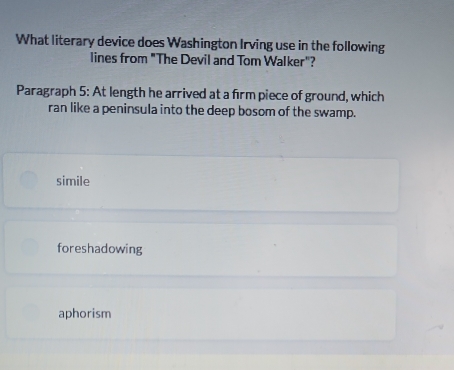 What literary device does Washington Irving use in the following
lines from "The Devil and Tom Walker"?
Paragraph 5: At length he arrived at a firm piece of ground, which
ran like a peninsula into the deep bosom of the swamp.
simile
foreshadowing
aphorism