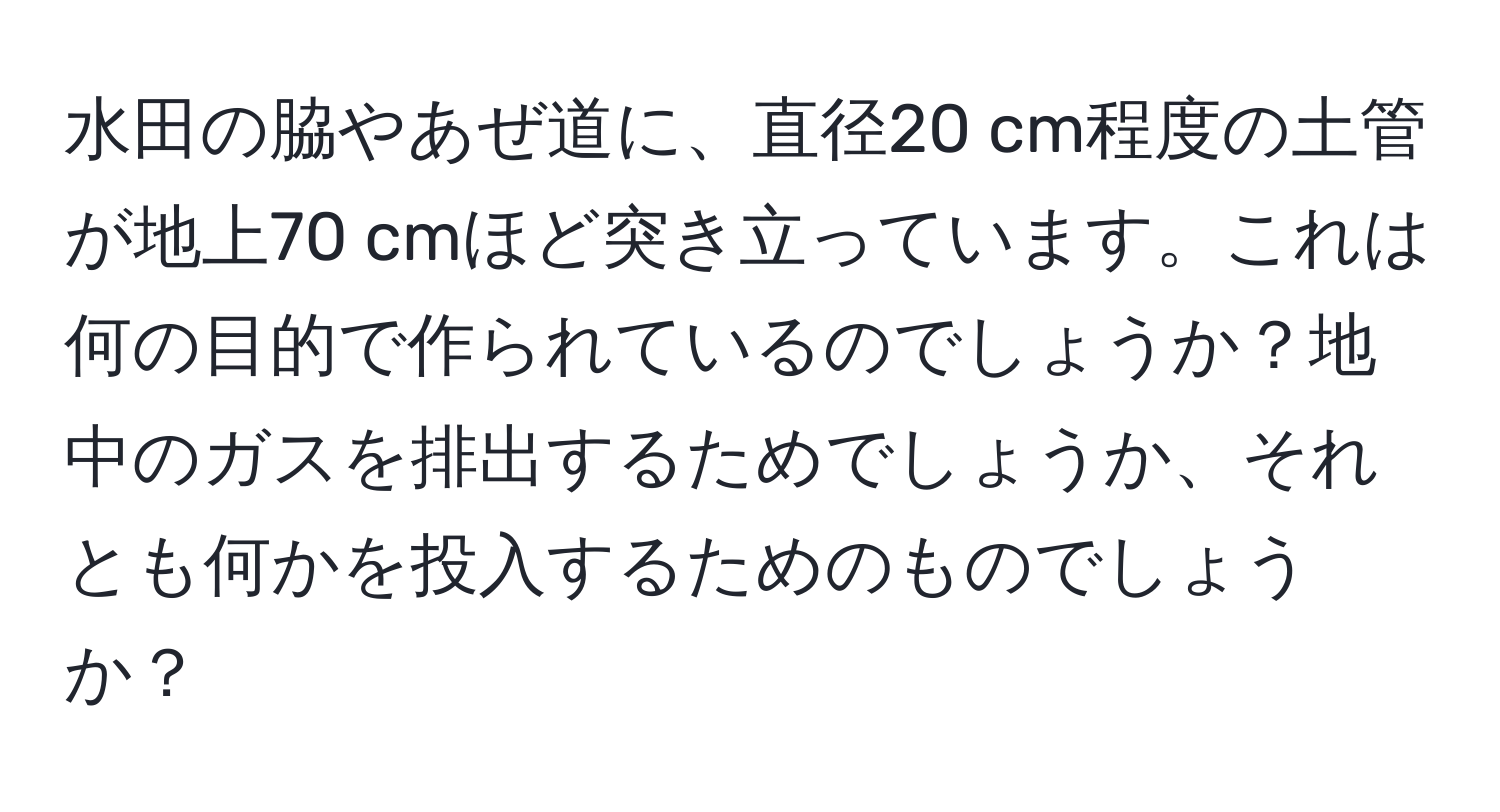 水田の脇やあぜ道に、直径20 cm程度の土管が地上70 cmほど突き立っています。これは何の目的で作られているのでしょうか？地中のガスを排出するためでしょうか、それとも何かを投入するためのものでしょうか？