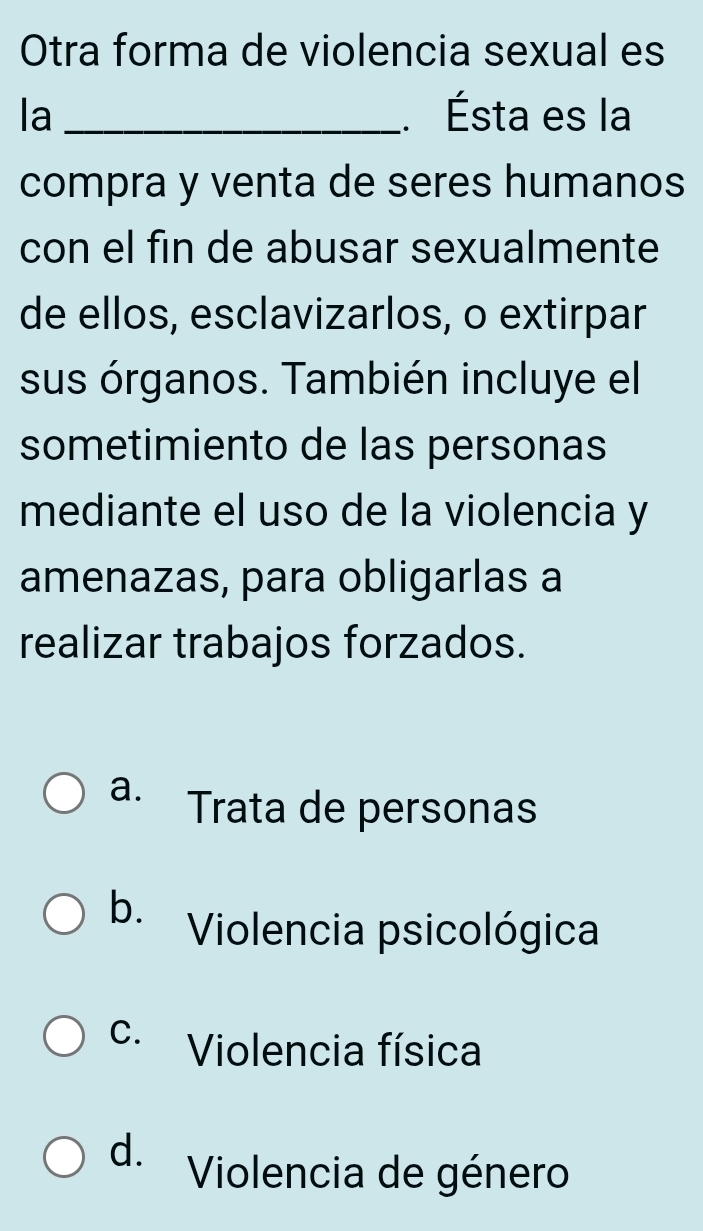 Otra forma de violencia sexual es
la _. Ésta es la
compra y venta de seres humanos
con el fin de abusar sexualmente
de ellos, esclavizarlos, o extirpar
sus órganos. También incluye el
sometimiento de las personas
mediante el uso de la violencia y
amenazas, para obligarlas a
realizar trabajos forzados.
a. Trata de personas
b. Violencia psicológica
C. Violencia física
d. Violencia de género