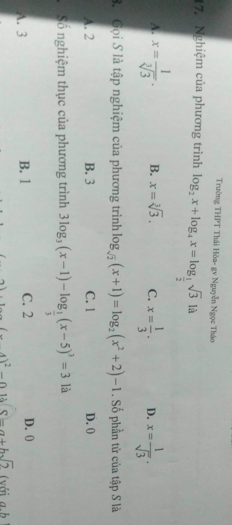 Trường THPT Thái Hòa- gv Nguyễn Ngọc Thảo
17. Nghiệm của phương trình log _2x+log _4x=log _ 1/2 sqrt(3)la
A. x= 1/sqrt[3](3) .
B. x=sqrt[3](3). C. x= 1/3 .
D. x= 1/sqrt(3) . 
3. Gọi S là tập nghiệm của phương trình log _sqrt(2)(x+1)=log _2(x^2+2)-1. Số phần tử của tập S là
A. 2 B. 3 C. 1 D. 0
Số nghiệm thục của phương trình 3log _3(x-1)-log _ 1/3 (x-5)^3=3 là
D. 0
A. 3
B. 1 C. 2
(x4)^2-0 là 8=a+bsqrt(2) ( với a.b