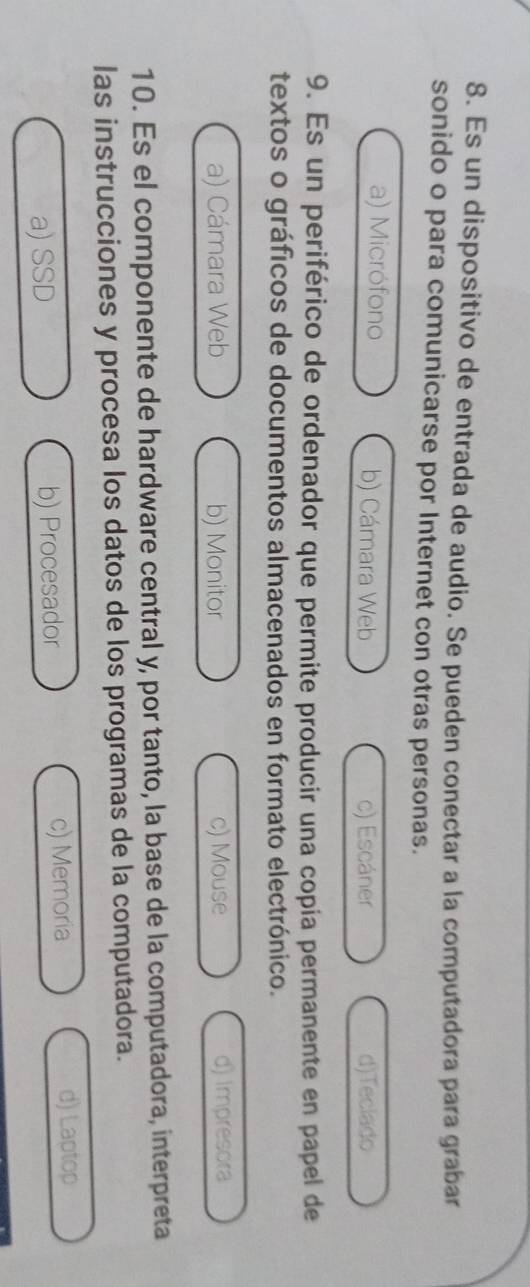 Es un dispositivo de entrada de audio. Se pueden conectar a la computadora para grabar
sonido o para comunicarse por Internet con otras personas.
a) Micrófono b) Cámara Web c) Escáner d)Teclado
9. Es un periférico de ordenador que permite producir una copía permanente en papel de
textos o gráficos de documentos almacenados en formato electrónico.
a) Cámara Web b) Monitor c) Mouse d) Impresora
10. Es el componente de hardware central y, por tanto, la base de la computadora, interpreta
las instrucciones y procesa los datos de los programas de la computadora.
a) SSD b) Procesador c) Memoria
d) Laptop