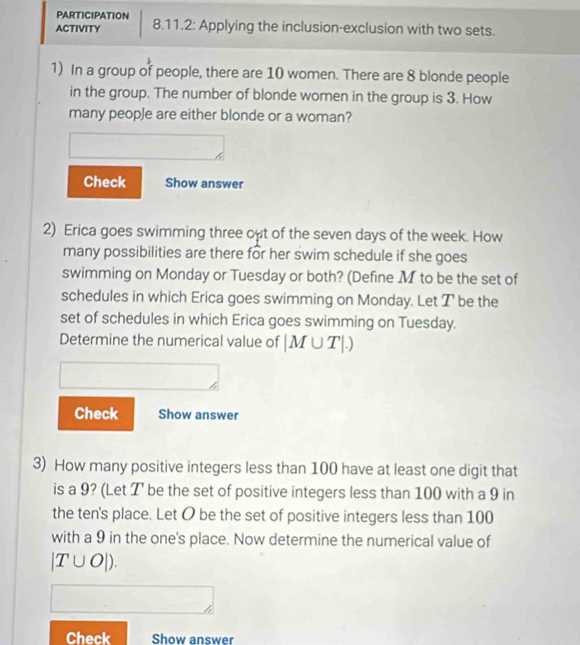 PARTICIPATION 
ACTIVITY 8.11.2: Applying the inclusion-exclusion with two sets. 
1) In a group of people, there are 10 women. There are 8 blonde people 
in the group. The number of blonde women in the group is 3. How 
many people are either blonde or a woman? 
Check Show answer 
2) Erica goes swimming three out of the seven days of the week. How 
many possibilities are there for her swim schedule if she goes 
swimming on Monday or Tuesday or both? (Define M to be the set of 
schedules in which Erica goes swimming on Monday. Let T be the 
set of schedules in which Erica goes swimming on Tuesday. 
Determine the numerical value of |M∪ T|.)
Check Show answer 
3) How many positive integers less than 100 have at least one digit that 
is a 9? (Let T be the set of positive integers less than 100 with a 9 in 
the ten's place. Let O be the set of positive integers less than 100
with a 9 in the one's place. Now determine the numerical value of
|T∪ O|). 
Check Show answer