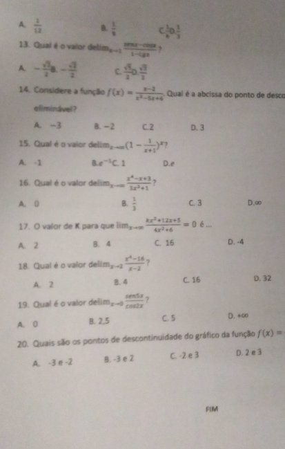 A.  1/12  B.  1/8   1/6 0 1/3 
13. Quai é o vaior delim m_x-1 (sin x-cos x)/1-lg x  ,
A. - sqrt(3)/2 a- sqrt(2)/2  C  sqrt(3)/2 0. sqrt(3)/2 
14. Considere a função f(x)= (x-1)/x^2-5x+6  Qual é a abcissa do ponto de desco
eliminável?
A. -3 B. -2 C. 2 D. 3
15. Qual é o vaior del m_xto ∈fty (1- 1/x+1 )^x ?
A. -1 B. e^(-1)C 1 D. e
16. Qual é o valor delim x-∈fty = (x^4-x+3)/3x^2+1  7
A. D B.  1/3  C. 3 D. ∞
17. O valor de K para que lim_xto ∈fty  (kx^2+12x+5)/4x^2+6 =0 é ...
A. 2 B. 4 C. 16 D. -4
18. Qual é o valor delim m_x-2 (x^4-16)/x-2  ?
A. 2 8. 4 C. 16 D. 32
19. Qual é o valor deli lim_x-0frac cos xπ cos 2x 7
A. 0 B. 2,5 C. 5 D. 4∞
20. Quais são os pontos de descontinuidade do gráfico da função f(x)=
A. -3∈-2 B. -3 e 2 C. -2 e 3 D. 2 e 3
FIM