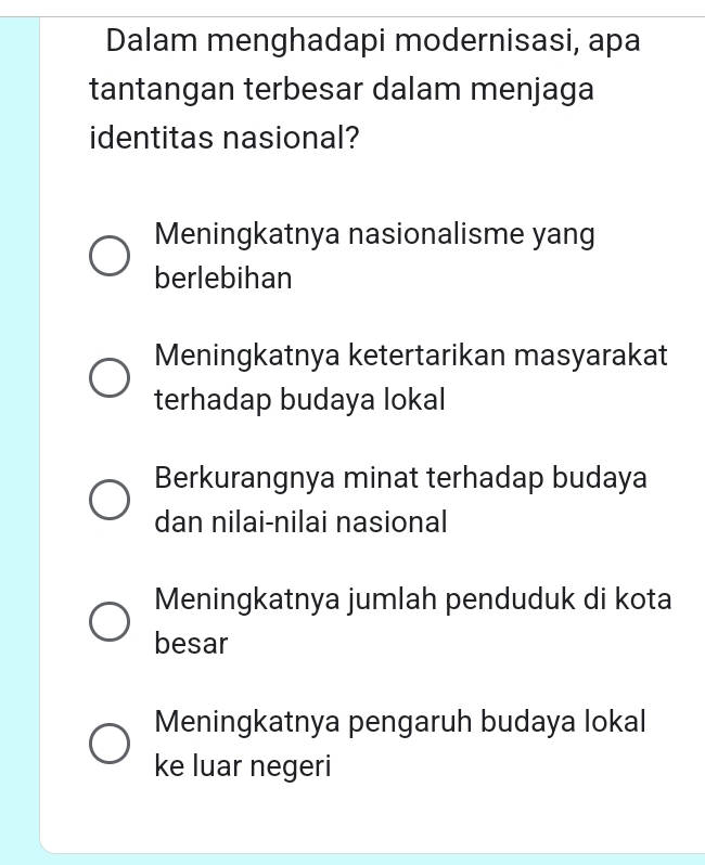 Dalam menghadapi modernisasi, apa
tantangan terbesar dalam menjaga
identitas nasional?
Meningkatnya nasionalisme yang
berlebihan
Meningkatnya ketertarikan masyarakat
terhadap budaya lokal
Berkurangnya minat terhadap budaya
dan nilai-nilai nasional
Meningkatnya jumlah penduduk di kota
besar
Meningkatnya pengaruh budaya lokal
ke luar negeri