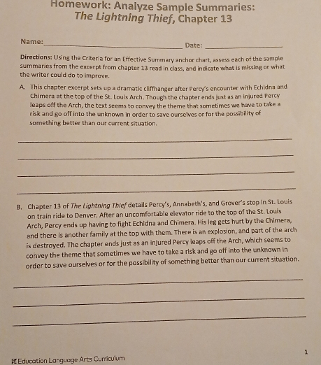 Homework: Analyze Sample Summaries: 
The Lightning Thief, Chapter 13 
Name:_ Date:_ 
Directions: Using the Criteria for an Effective Summary anchor chart, assess each of the sample 
summaries from the excerpt from chapter 13 read in class, and indicate what is missing or what 
the writer could do to improve. 
A. This chapter excerpt sets up a dramatic cliffhanger after Percy's encounter with Echidna and 
Chimera at the top of the St. Louis Arch. Though the chapter ends just as an injured Percy 
leaps off the Arch, the text seems to convey the theme that sometimes we have to take a 
risk and go off into the unknown in order to save ourselves or for the possibility of 
something better than our current situation. 
_ 
_ 
_ 
_ 
B. Chapter 13 of The Lightning Thief details Percy’s, Annabeth’s, and Grover's stop in St. Louis 
on train ride to Denver. After an uncomfortable elevator ride to the top of the St. Louis 
Arch, Percy ends up having to fight Echidna and Chimera. His leg gets hurt by the Chimera, 
and there is another family at the top with them. There is an explosion, and part of the arch 
is destroyed. The chapter ends just as an injured Percy leaps off the Arch, which seems to 
convey the theme that sometimes we have to take a risk and go off into the unknown in 
order to save ourselves or for the possibility of something better than our current situation. 
_ 
_ 
_ 
[ Education Language Arts Curriculum 1