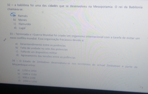 a babilónia foi uma das cidades que se desenvolveu na Mesopotamia. O rei da Babilonia
chamava-se:
Ramsés
b) Menés
c) Hamurábi
d) Lugal
33 - Terminada a I Guerra Mundial foi criado um organismo internacional com a tarefa de evitar um
novo conflito mundial. Essa organização fracassou devido a:
a) Desentendimentó entre as potências
b) Falta de unidade no seio das potencias
c) Falta de um dispositivo militar
d) Agravamento das tensões entre as potencias
34 - O Estado de Zimbabwe desenvolveu-se nos territórios do actual Zimbabwe e parte de
Moçambique entre:
a) 1250 e 1450
b) 1500 e 1530
c] 900 e1100
d) 1050 e1250