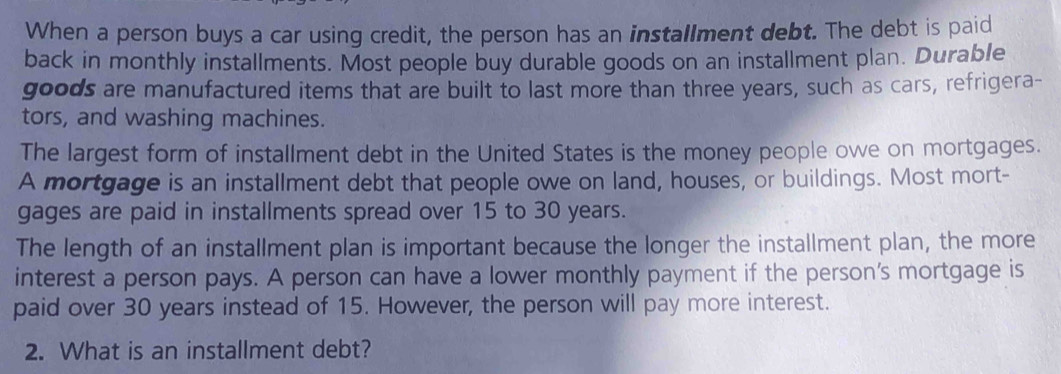 When a person buys a car using credit, the person has an installment debt. The debt is paid 
back in monthly installments. Most people buy durable goods on an installment plan. Durable 
goods are manufactured items that are built to last more than three years, such as cars, refrigera- 
tors, and washing machines. 
The largest form of installment debt in the United States is the money people owe on mortgages. 
A mortgage is an installment debt that people owe on land, houses, or buildings. Most mort- 
gages are paid in installments spread over 15 to 30 years. 
The length of an installment plan is important because the longer the installment plan, the more 
interest a person pays. A person can have a lower monthly payment if the person’s mortgage is 
paid over 30 years instead of 15. However, the person will pay more interest. 
2. What is an installment debt?