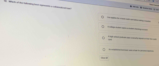 Giana Canizala
18. Which of the following best represents a collateralized loan?
Add note O Question Qistan

Lise applies for a travel credt card before taking a vacation.
A college student opens a student checkings accaunt
A high school graduate pays a security deposit on their fest credit
card
An established borrower uses a loan for personal expenses
Clear All