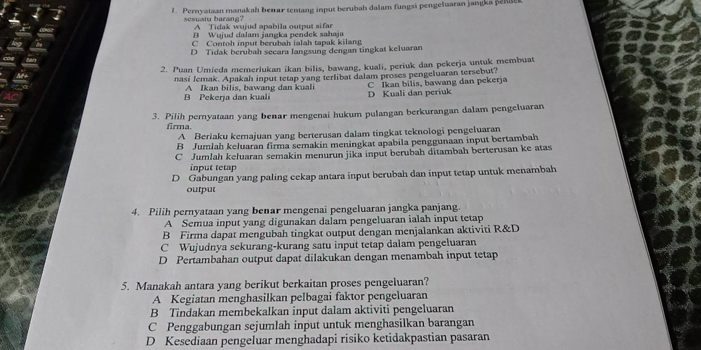 Pernyataan manakah benar tentang input berubah dalam fungsi pengeluaran jangka pende
sesuatu barang?
A Tidak wujud apabila output sifar
B Wujud dalam jangka pendek sahaja
C Contoh input berubah ialah tapak kilang
D Tidak berubah secara langsung dengan tingkat keluaran
2. Puan Umieda memerlukan ikan bilis, bawang, kuali, periuk dan pekerja untuk membuat
nasi lemak. Apakah input tetap yang terlibat dalam proses pengeluaran tersebut?
A Ikan bilis, bawang dan kuali C Ikan bilis, bawang dan pekerja
B Pekerja dan kuali D Kuali dan periuk
3. Pilih pernyataan yang benar mengenai hukum pulangan berkurangan dalam pengeluaran
firma.
A Berlaku kemajuan yang berterusan dalam tingkat teknologi pengeluaran
B Jumlah keluaran firma semakin meningkat apabila penggunaan input bertambah
C Jumlah keluaran semakin menurun jika input berubah ditambah berterusan ke atas
input tetap
D Gabungan yang paling cekap antara input berubah dan input tetap untuk menambah
output
4. Pilih pernyataan yang benar mengenai pengeluaran jangka panjang.
A Semua input yang digunakan dalam pengeluaran ialah input tetap
B Firma dapat mengubah tingkat output dengan menjalankan aktiviti R&D
C Wujudnya sekurang-kurang satu input tetap dalam pengeluaran
D Pertambahan output dapat dilakukan dengan menambah input tetap
5. Manakah antara yang berikut berkaitan proses pengeluaran?
A Kegiatan menghasilkan pelbagai faktor pengeluaran
B Tindakan membekalkan input dalam aktiviti pengeluaran
C Penggabungan sejumlah input untuk menghasilkan barangan
D Kesediaan pengeluar menghadapi risiko ketidakpastian pasaran