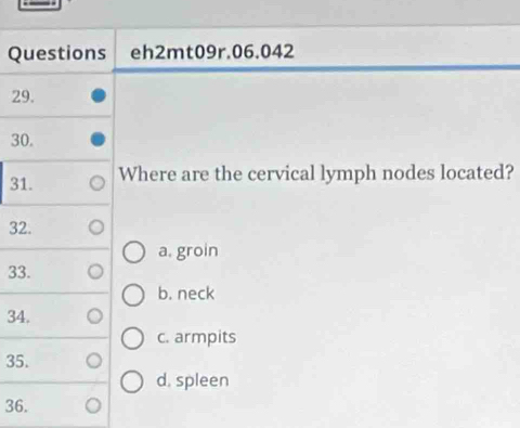 Questions eh2mt09r.06.042
29.
30.
31. Where are the cervical lymph nodes located?
32.
a, groin
33.
b. neck
34.
c. armpits
35.
d. spleen
36.