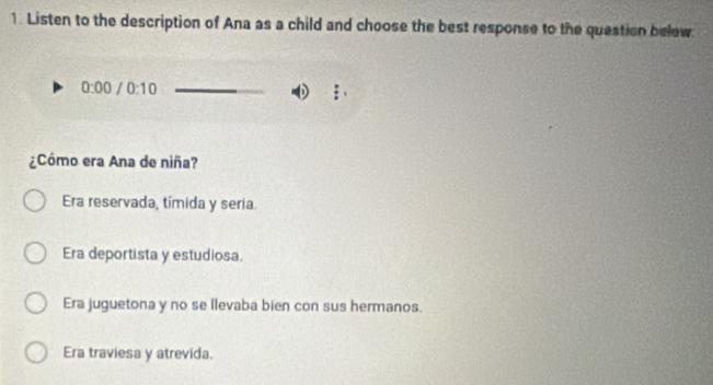 Listen to the description of Ana as a child and choose the best response to the question belew
0:00 /0:10 
¿Cómo era Ana de niña?
Era reservada, tímida y seria.
Era deportista y estudiosa.
Era juguetona y no se llevaba bien con sus hermanos.
Era traviesa y atrevida.