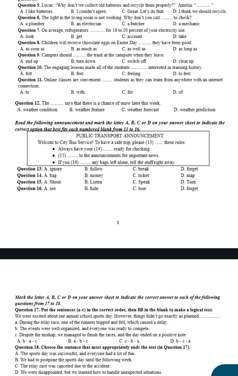 Lucas: “Why don’t we collect old batteries and recycle them properly?” Amelia: “
A. I like batteries. B. I couldn’t agree. C. Great. Let's do that. D. I think we should recycle.
Question 6. The light in the living room is not working. Why don’t you call _to check?
A. a plumber B. an electrician C. a butcher D. a mechanic
Question 7. On average, refrigerators _for 18 to 20 percent of your electricity use.
A. look B. get C. account D. take
Question 8. Children will receive chocolate eggs on Easter Day _they have been good.
A. as soon as B. as much as C. as well as D. as long as
Question 9. Campers should_ the trash at the campsite when they leave.
A. end up B. turn down C. switch off D. clear up
Question 10. The engaging lessons made all of the students _interested in learning history.
A. felt B. feel C. feeling D. to feel
Question 11. Online classes are convenient students as they can learn from anywhere with an internet
connection.
A. to B. with C. for D. of
Question 12. The _says that there is a chance of snow later this week.
A. weather condition B. weather feature C. weather forecast D. weather prediction
Read the following announcement and mark the letter A, B, C or D on your answer sheet to indicate the
correct option that best fits each numbered blank from 13 to 16.
PUBLIC TRANSPORT ANNOUNCEMENT
Welcom to City Bus Service! To have a safe trip, please (13) _.. these rules:
Always have your (14) _ready for checking.
(1) _to the announcements for important news.
If you (16)_ any bags left alone, tell the staff right away.
Question 13. A. ignore B. follow C. break
D. forget
Question 14. A. bag B. money C. ticket D. map
Question 15. A. Shout B. Listen C. Speak D. Turn
Question 16. A. see B. hide C. lose D. forget
1
Mark the letter A, B, C or D on your answer sheet to indicate the correct answer to each of the following
questions from 17 to 18.
Question 17. Put the sentences ( a-c ) in the correct order, then fill in the blank to make a logical text.
We were excited about our annual school sports day. However, things didn’t go exactly as planned._
a. During the relay race, one of the runners tripped and fell, which caused a delay.
b. The events were well-organized, and everyone was ready to compete.
c. Despite the mishap, we managed to finish the races, and the day ended on a positive note.
B.
C.
A. b-a-c a-b-c c-b-a D. b-c-a
Question 18. Choose the sentence that most appropriately ends the text (in Question 17).
A. The sports day was successful, and everyone had a lot of fun.
B. We had to postpone the sports day until the following week
C. The relay race was canceled due to the accident.
D. We were disappointed, but we learned how to handle unexpected situations.