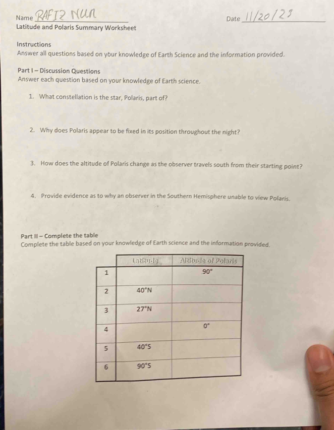 Name _Date_
Latitude and Polaris Summary Worksheet
Instructions
Answer all questions based on your knowledge of Earth Science and the information provided.
Part I - Discussion Questions
Answer each question based on your knowledge of Earth science.
1. What constellation is the star, Polaris, part of?
2. Why does Polaris appear to be fixed in its position throughout the night?
3. How does the altitude of Polaris change as the observer travels south from their starting point?
4. Provide evidence as to why an observer in the Southern Hemisphere unable to view Polaris.
Part II - Complete the table
Complete the table based on your knowledge of Earth science and the information provided,