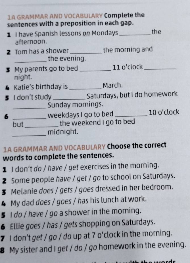 1A GRAMMAR AND VOCABULARY Complete the 
sentences with a preposition in each gap. 
1 I have Spanish lessons on Mondays _the 
afternoon. 
2 Tom has a shower _the morning and 
_the evening. 
3 My parents go to bed _11 o’clock_ 
night. 
Katie’s birthday is _March. 
5 I don't study _Saturdays, but I do homework 
_Sunday mornings. 
6 _weekdays I go to bed _10 o’clock 
but_ the weekend I go to bed 
_midnight. 
1A GRAMMAR AND VOCABULARY Choose the correct 
words to complete the sentences. 
1 I don't do / have / get exercises in the morning. 
2 Some people have / get / go to school on Saturdays. 
§ Melanie does / gets / goes dressed in her bedroom. 
4 My dad does / goes / has his lunch at work. 
5 I do / have / go a shower in the morning. 
6 Ellie goes / has / gets shopping on Saturdays. 
7 I don’t get / go / do up at 7 o'clock in the morning. 
8 My sister and I get / do / go homework in the evening.