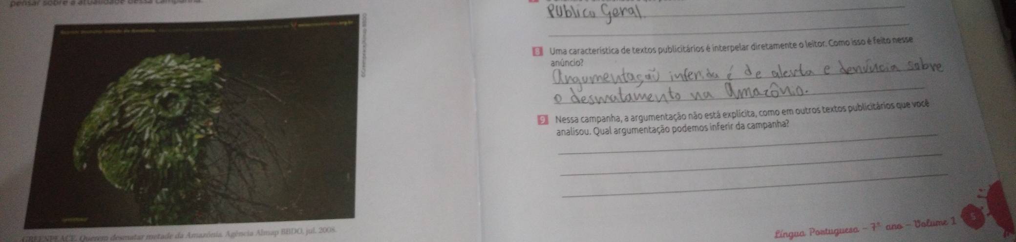 Uma característica de textos publicitários é interpelar diretamente o leitor. Como isso é feito nesse 
_ 
anúncio? 
_ 
E Nessa campanha, a argumentação não está explícita, como em outros textos publicitários que você 
_ 
analisou. Qual argumentação podemos inferir da campanha? 
_ 
_ 
crem desmatar metade da Amazónia. Agência Almap BBDO, jul. 2008. 
Língua Portuguesa - 7ª ano - Volume 1