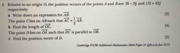 Relative to an origin O, the position vectors of the points A and B are 2i-3j and 11i+42j
respectively. 
a Write down an expression for vector AB. [2] 
The point Clies on ABsuch that vector AC= 1/3 vector AB. 
b Find the length of vector OC. [4] 
The point D lies on vector OA such that vector DC is parallel to vector OB. 
c Find the position vector of D. [2] 
Cambridge IGCSE Additional Mathematics 0606 Paper 21 Q8i,ii,iii Jun 2012