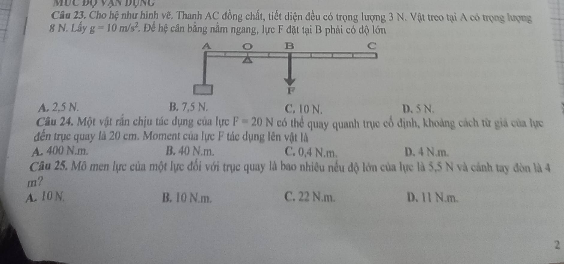 Mùc độ vạn đụng
Câu 23. Cho hệ như hình vẽ. Thanh AC đồng chất, tiết diện đều có trọng lượng 3 N. Vật treo tại A có trọng lượng
8 N. Lấy g=10m/s^2 * Để hệ cân bằng nằm ngang, lực F đặt tại B phải có độ lớn
A. 2,5 N. B. 7,5 N. C. 10 N. D. 5 N.
Câu 24. Một vật rắn chịu tác dụng của lực F=20N có thể quay quanh trục cổ định, khoảng cách từ giả của lực
đến trục quay là 20 cm. Moment của lực F tác dụng lên vật là
A. 400 N.m. B. 40 N.m. C. 0,4 N.m. D. 4 N.m.
Câu 25. Mô men lực của một lực đối với trục quay là bao nhiêu nếu độ lớn của lực là 5,5 N và cảnh tay đòn là 4
m?
A. 10 N. B. 10 N.m. C. 22 N.m. D. 11 N.m.
2