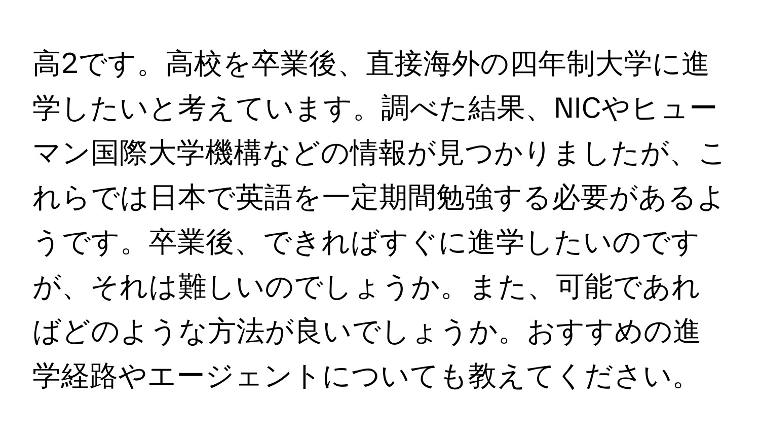 高2です。高校を卒業後、直接海外の四年制大学に進学したいと考えています。調べた結果、NICやヒューマン国際大学機構などの情報が見つかりましたが、これらでは日本で英語を一定期間勉強する必要があるようです。卒業後、できればすぐに進学したいのですが、それは難しいのでしょうか。また、可能であればどのような方法が良いでしょうか。おすすめの進学経路やエージェントについても教えてください。