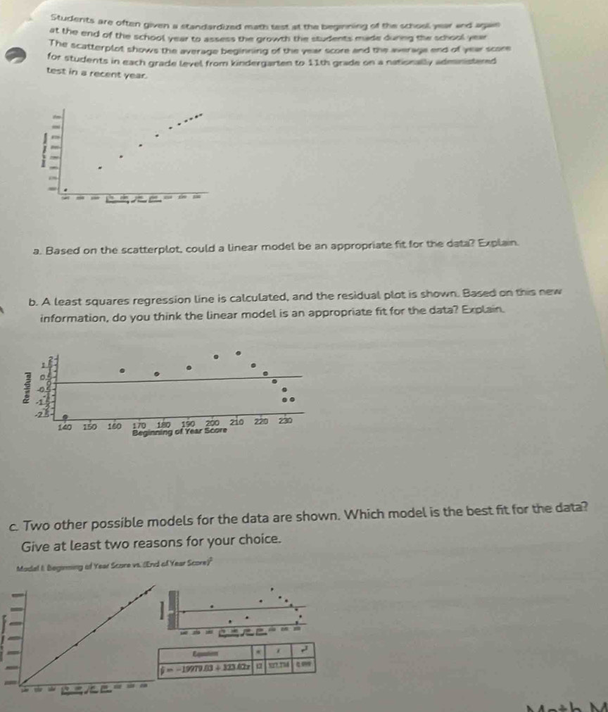 Students are often given a standardized math test at the beginning of the school year and agan 
at the end of the school year to assess the growth the students made during the school yea 
The scatterplot shows the average beginning of the year score and the average end of year score 
for students in each grade level from kindergarten to 11th grade on a nationally administered 
test in a recent year. 
i 
a. Based on the scatterplot, could a linear model be an appropriate fit for the data? Explain. 
b. A least squares regression line is calculated, and the residual plot is shown. Based on this new 
information, do you think the linear model is an appropriate fit for the data? Explain. 
c. Two other possible models for the data are shown. Which model is the best fit for the data? 
Give at least two reasons for your choice. 
Modal I. Beginming of Year Score vs. (End of Year Score)" 
=an 
Eqation * ,
i=-19979.83+123.427 α %r?¸?54