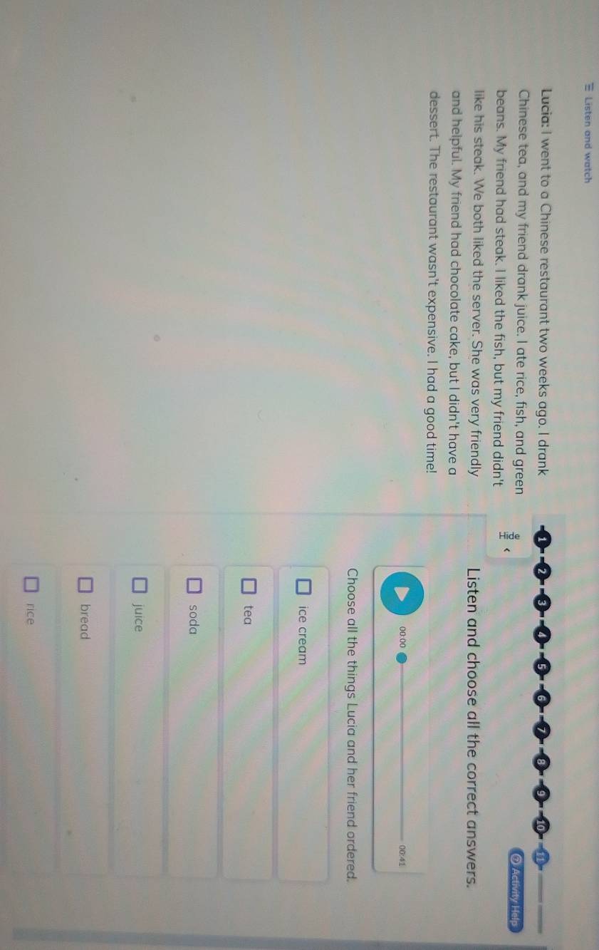 Listen and watch
Lucia: I went to a Chinese restaurant two weeks ago. I drank
Chinese tea, and my friend drank juice. I ate rice, fish, and green ⑦ Activity Help
beans. My friend had steak. I liked the fish, but my friend didn't
like his steak. We both liked the server. She was very friendly Listen and choose all the correct answers.
and helpful. My friend had chocolate cake, but I didn't have a
dessert. The restaurant wasn't expensive. I had a good time!
00:00 00:41
Choose all the things Lucia and her friend ordered.
ice cream
tea
soda
juice
bread
rice