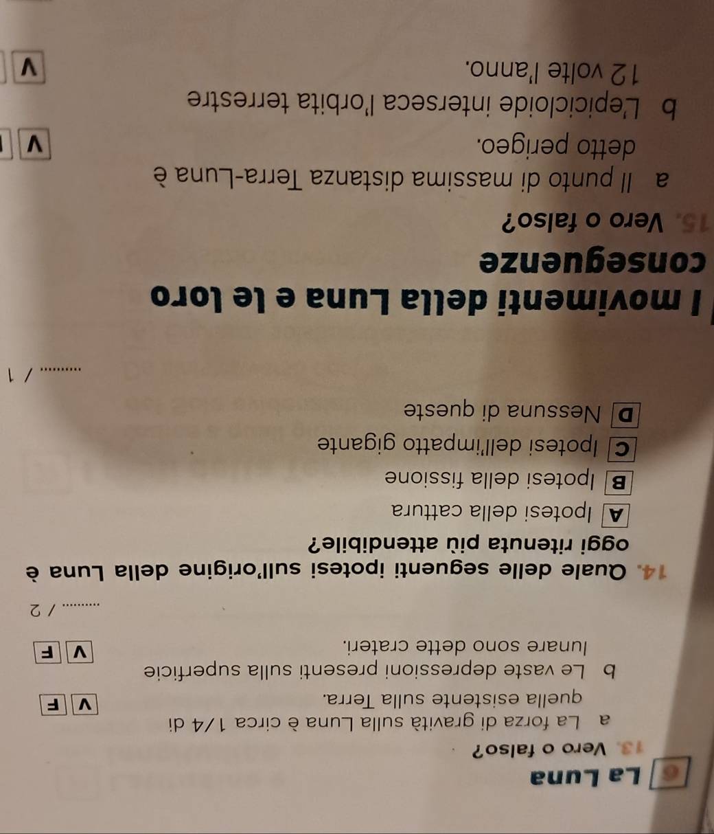 La Luna
13. Vero o falso?
a La forza di gravità sulla Luna è circa 1/4 di
quella esistente sulla Terra. v F
b Le vaste depressioni presenti sulla superficie
Iunare sono dette crateri.
V F
_.......... / 2
14. Quale delle seguenti ipotesi sull'origine della Luna è
oggi ritenuta più attendibile?
A Ipotesi della cattura
B Ipotesi della fissione
C Ipotesi dell'impatto gigante
D Nessuna di queste
_/ 1
I movimenti della Luna e le loro
conseguenze
15. Vero o falso?
a Il punto di massima distanza Terra-Luna è
detto perigeo. v
b L'epicicloide interseca l'orbita terrestre
12 volte l'anno.
V