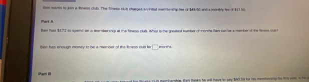 ien wants to join a fitness club. The fitness club charges an initial membership fee of $49.50 and a monthly fee of $17.50
Part A 
Ben has $172 to spend on a membership at the fitness club. What is the greatest number of months Ben can be a member of the fitness clut? 
Ben has enough money to be a member of the fitness club for □ months. 
Part B 
his fimess club membership. Ben thinks he will have to pay $40.50 for his membership his first year. Is he d