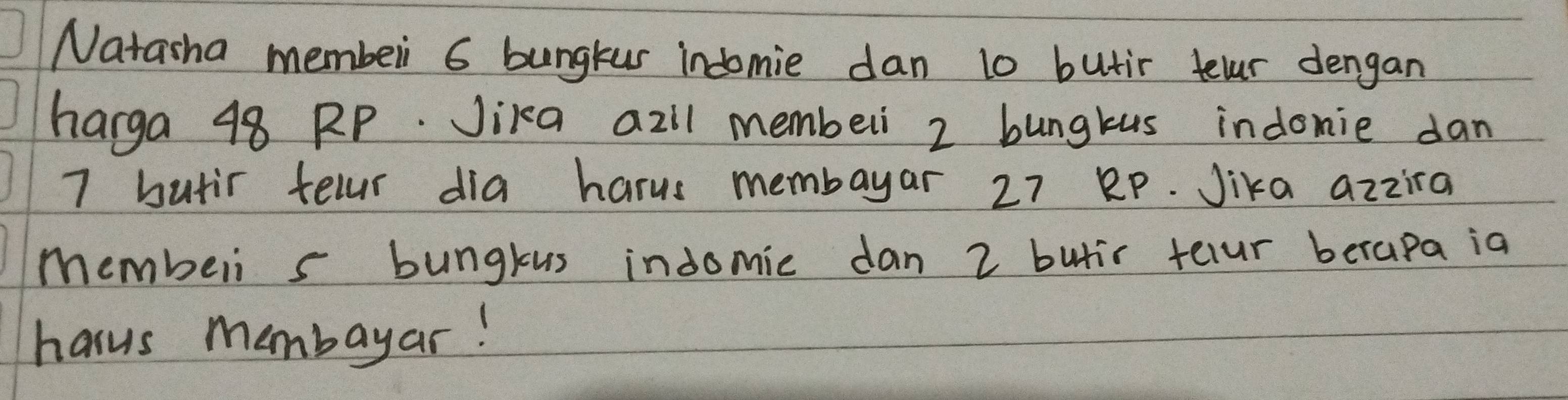 Natasha membeli 6 bungkus indomie dan 10 butir telr dengan 
harga 48 RP. Jika azil membeli 2 bungkus indomie dan
7 butir tellr dia harus membayar 27 Bp. Jika azzira 
membeli s bungkus indomic dan 2 butir telur berapa ia 
hasus membayar!