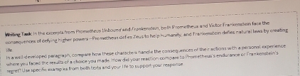 Wriling Tadc in the excrepts from Prometheus Unbound and Fronkensten, both Prometheus and Victor Frankensten face the 
consequences of defying higher powers -Prometheus defies Zeus to help humanity, and Frankenstein defies natural laws by creating 
lfe 
In a well-developed paragraph, compare how these characters handle the consequences of theiractions with a personal experience 
where you faced the results of a choice you made. How did your reaction compare to Prometheus's endurance or Frankenstein's 
regret? Use specific examples from both texts and your life to support your response