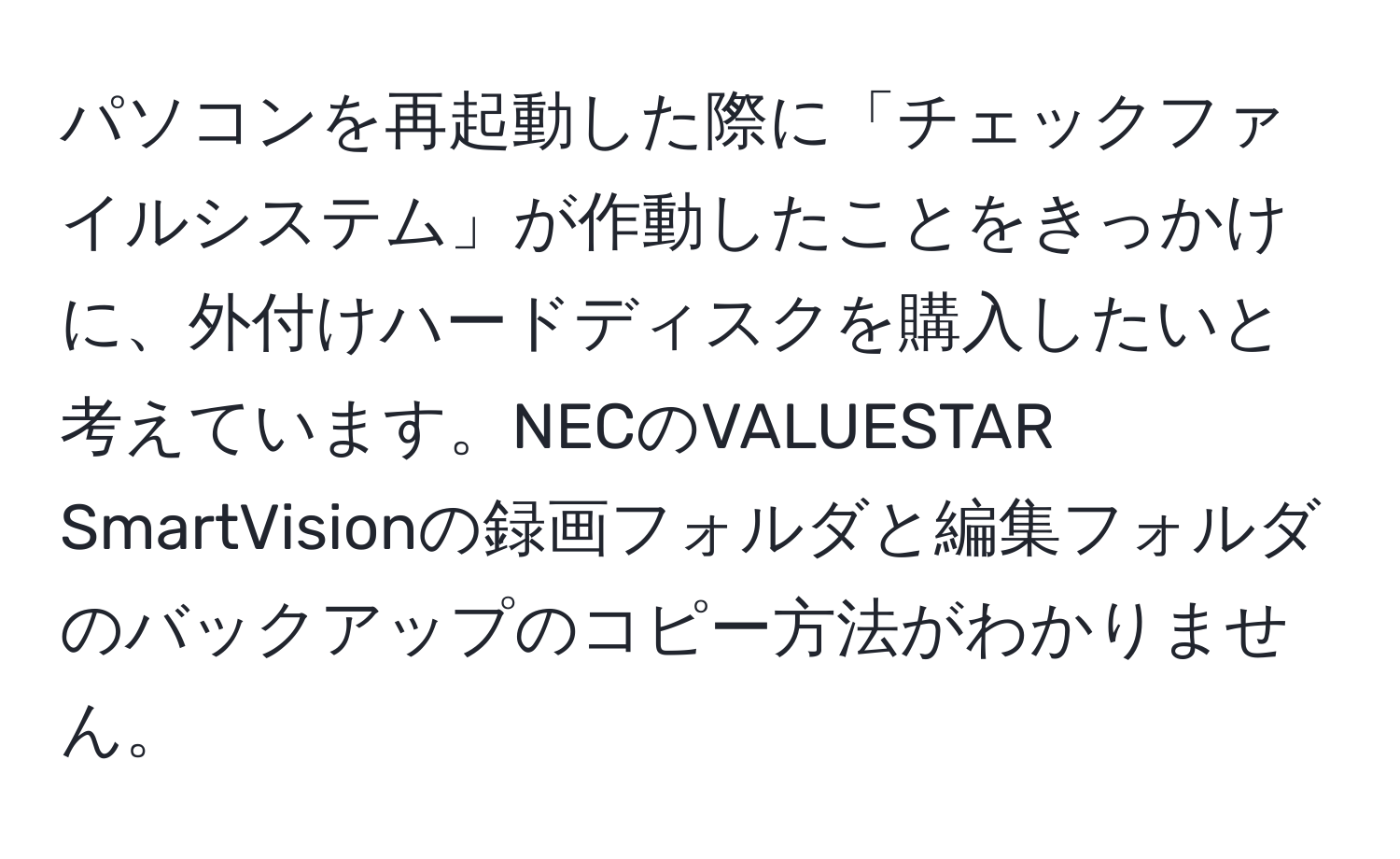 パソコンを再起動した際に「チェックファイルシステム」が作動したことをきっかけに、外付けハードディスクを購入したいと考えています。NECのVALUESTAR SmartVisionの録画フォルダと編集フォルダのバックアップのコピー方法がわかりません。