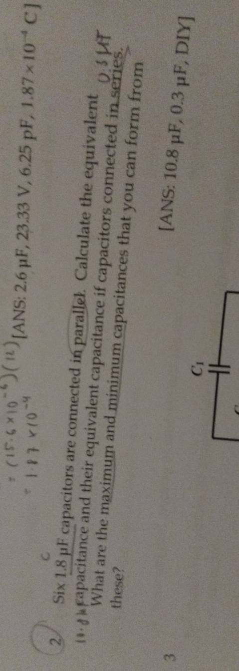 [ANS: 2.6 μF, 23.33V,6.25pF, 1.87* 10^(-4)C]
C 
2 Six 1.8 μF capacitors are connected in parallel. Calculate the equivalent
4 apacitance and their equivalent capacitance if capacitors connected in series. 
these? 
What are the maximum and minimum capacitances that you can form from 
3 
[ANS: 10.8 μF, 0.3 μF, DIY]
C_1