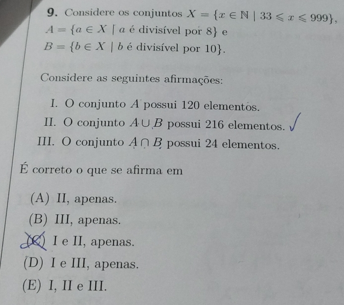 Considere os conjuntos X= x∈ N|33≤slant x≤slant 999 ,
A= a∈ X|a é divisível por 8
B= b∈ X|b é divisível por 10. 
Considere as seguintes afirmações:
I. O conjunto A possui 120 elementos.
II. O conjunto A∪ B possui 216 elementos.
III. O conjunto A∩ B possui 24 elementos.
É correto o que se afirma em
(A) II, apenas.
(B) III, apenas.
(▲) I e II, apenas.
(D) I e III, apenas.
(E) I, II e III.