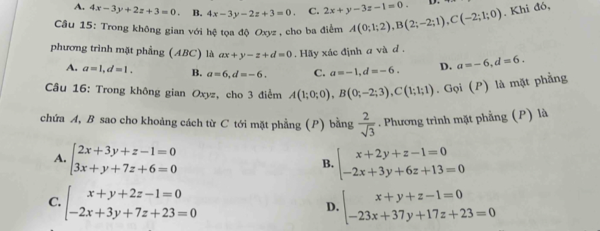 A. 4x-3y+2z+3=0. B. 4x-3y-2z+3=0. C. 2x+y-3z-1=0. D.
Câu 15: Trong không gian với hệ tọa độ Oxyz , cho ba điểm A(0;1;2), B(2;-2;1), C(-2;1;0). Khi đó,
phương trình mặt phẳng (ABC) là ax+y-z+d=0. Hãy xác định a và d.
A. a=1, d=1. B. a=6, d=-6. C. a=-1, d=-6. D. a=-6, d=6. 
Câu 16: Trong không gian Oxyz, cho 3 điểm A(1;0;0), B(0;-2;3), C(1;1;1). Gọi (P) là mặt phẳng
chứa A, B sao cho khoảng cách từ C tới mặt phẳng (P) bằng  2/sqrt(3) . Phương trình mặt phẳng (P) là
A. beginarrayl 2x+3y+z-1=0 3x+y+7z+6=0endarray. beginarrayl x+2y+z-1=0 -2x+3y+6z+13=0endarray.
B.
C. beginarrayl x+y+2z-1=0 -2x+3y+7z+23=0endarray. beginarrayl x+y+z-1=0 -23x+37y+17z+23=0endarray.
D.