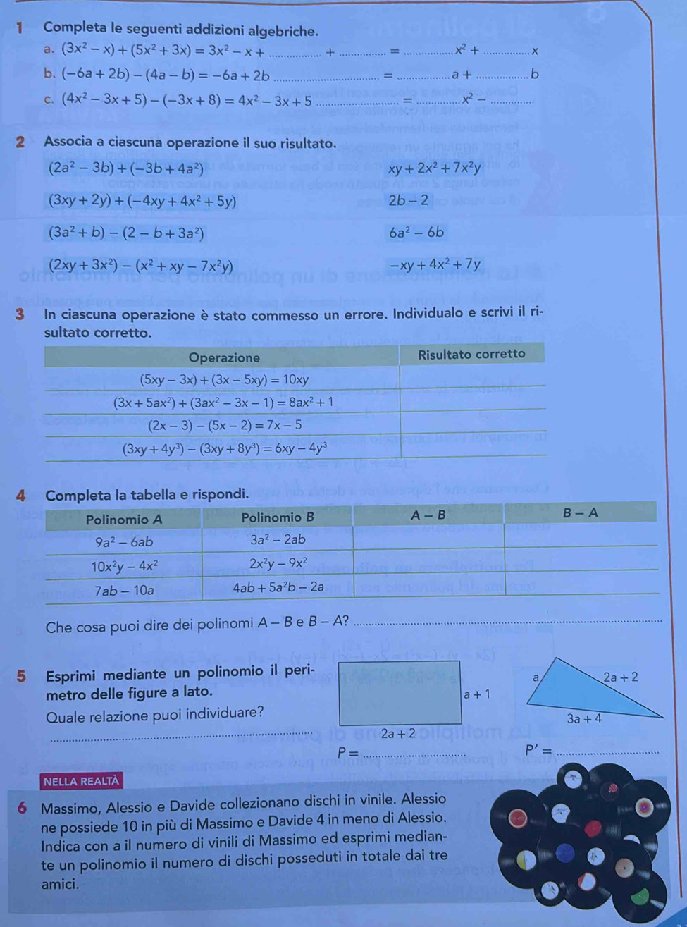 Completa le seguenti addizioni algebriche.
a. (3x^2-x)+(5x^2+3x)=3x^2-x+ _+_ 、 _ x^2+ _
b. (-6a+2b)-(4a-b)=-6a+2b ___b
= a+
C. (4x^2-3x+5)-(-3x+8)=4x^2-3x+5 _= _ x^2- _
2 Associa a ciascuna operazione il suo risultato.
(2a^2-3b)+(-3b+4a^2)
xy+2x^2+7x^2y
(3xy+2y)+(-4xy+4x^2+5y)
2b-2
(3a^2+b)-(2-b+3a^2)
6a^2-6b
(2xy+3x^2)-(x^2+xy-7x^2y)
-xy+4x^2+7y
3 In ciascuna operazione è stato commesso un errore. Individualo e scrivi il ri-
sultato corretto.
4 Completa la tabella e rispondi.
Che cosa puoi dire dei polinomi A-B e B-A 2_
5 Esprimi mediante un polinomio il peri-
metro delle figure a lato.
_
Quale relazione puoi individuare?
P= _
_ P'=
NELLA REALTÀ
6 Massimo, Alessio e Davide collezionano dischi in vinile. Alessio
ne possiede 10 in più di Massimo e Davide 4 in meno di Alessio.
Indica con a il numero di vinili di Massimo ed esprimi median-
te un polinomio il numero di dischi posseduti in totale dai tre
amici.