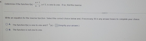 Determine if the function f(x)= (x+1)/x-3 , x!= 3 , is one to one. If so, find the inverse.
Write an equation for the inverse function. Select the correct choice below and, if necessary, fill in any answer boxes to complete your choice
A. The function f(x) is one-to-one and f^1(x)=□ (Simplity your answer.)
B. The function is not one-to-one.