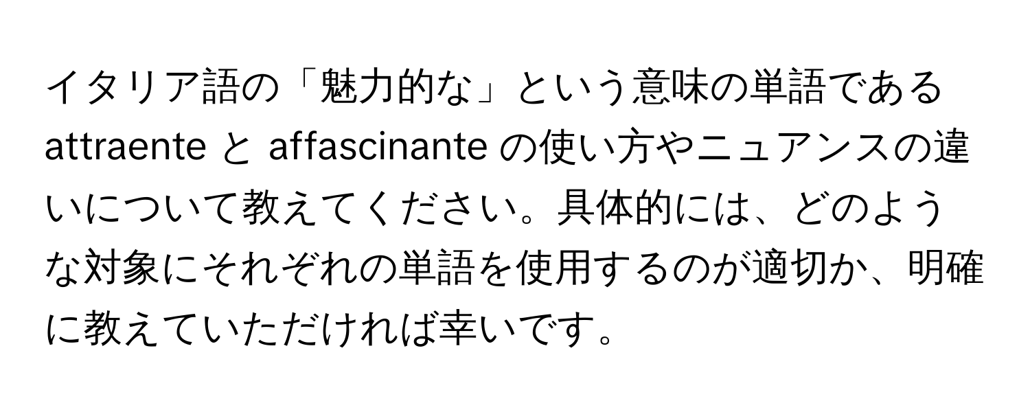 イタリア語の「魅力的な」という意味の単語である attraente と affascinante の使い方やニュアンスの違いについて教えてください。具体的には、どのような対象にそれぞれの単語を使用するのが適切か、明確に教えていただければ幸いです。