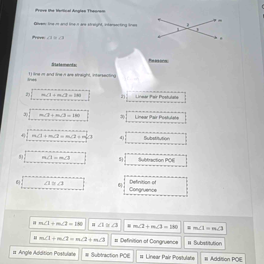 Prove the Vertical Angles Theorem 
Given: line m and line n are straight, intersecting lines 
Prove: ∠ 1≌ ∠ 3
Reasons: 
Statements: 
1) line m and line n are straight, intersecting  C en 
lines 
2) m∠ 1+m∠ 2=180 Linear Pair Postulate 
2) 
3) m∠ 2+m∠ 3=180 Linear Pair Postulate 
3) 
4) m∠ 1+m∠ 2=m∠ 2+m∠ 3 4) Substitution 
5) m∠ 1=m∠ 3 Subtraction POE 
5) 
6) ∠ 1≌ ∠ 3
6) Definition of 
Congruence 
:: m∠ 1+m∠ 2=180 :: ∠ 1≌ ∠ 3 :: m∠ 2+m∠ 3=180 :: m∠ 1=m∠ 3
:: m∠ 1+m∠ 2=m∠ 2+m∠ 3 :: Definition of Congruence :; Substitution 
:: Angle Addition Postulate :: Subtraction POE :: Linear Pair Postulate :: Addition POE