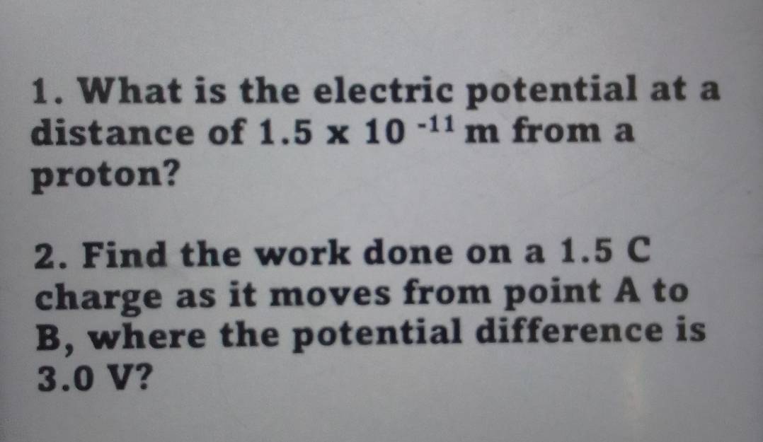 What is the electric potential at a 
distance of 1.5* 10^(-11)m from a 
proton? 
2. Find the work done on a 1.5 C
charge as it moves from point A to
B, where the potential difference is
3.0 V?