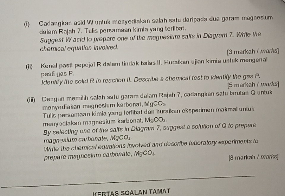 Cadangkan asid W untuk menyediakan salah satu daripada dua garam magnesium 
dalam Rajah 7. Tulis persamaan kimia yang terlibat. 
Suggest W acid to prepare one of the magnesium salts in Diagram 7. Write the 
chemical equation involved. 
[3 markah / marks] 
(ii) Kenal pasti pepejal R dalam tindak balas II. Huraikan ujian kimia untuk mengenal 
pasti gas P. 
Identify the solid R in reaction II. Describe a chemical test to identify the gas P. 
[5 markah / marks] 
(iii) Dengan memilih salah satu garam dalam Rajah 7, cadangkan satu larutan Q untuk 
menyediakan magnesium karbonat, MgCO_3. 
Tulis persamaan kimia yang terlibat dan huraikan eksperimen makmal untuk 
menyediakan magnesium karbona t, MgCO_3. 
By selecting one of the salts in Diagram 7, suggest a solution of Q to prepare 
magnəsium carbonate, MgCO_3. 
Write the chemical equations involved and describe laboratory experiments to 
prepare magnesium carbonate, MgCO_3. 
[8 markah / marks] 
KERTAS SOALAN TAMAT